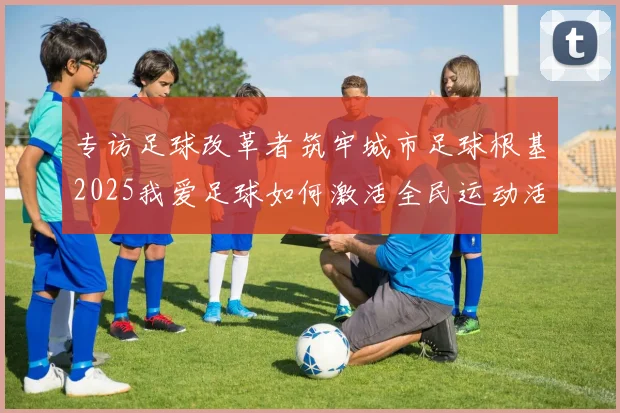 专访足球改革者筑牢城市足球根基2025我爱足球如何激活全民运动活力