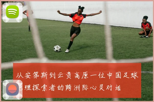 从安第斯到云贵高原一位中国足球地理探索者的跨洲际心灵对话